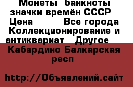 Монеты, банкноты,значки времён СССР › Цена ­ 200 - Все города Коллекционирование и антиквариат » Другое   . Кабардино-Балкарская респ.